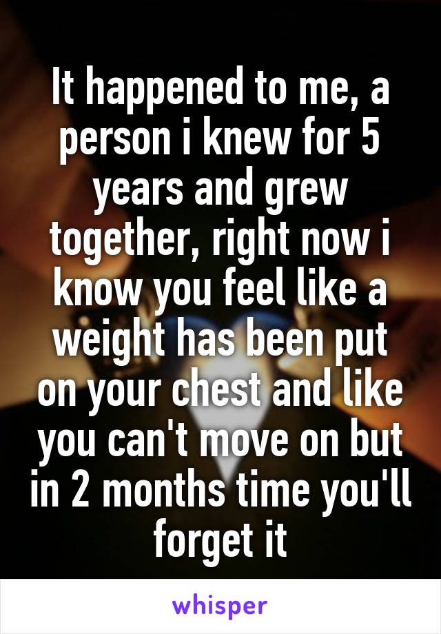 It happened to me, a person i knew for 5 years and grew together, right now i know you feel like a weight has been put on your chest and like you can't move on but in 2 months time you'll forget it