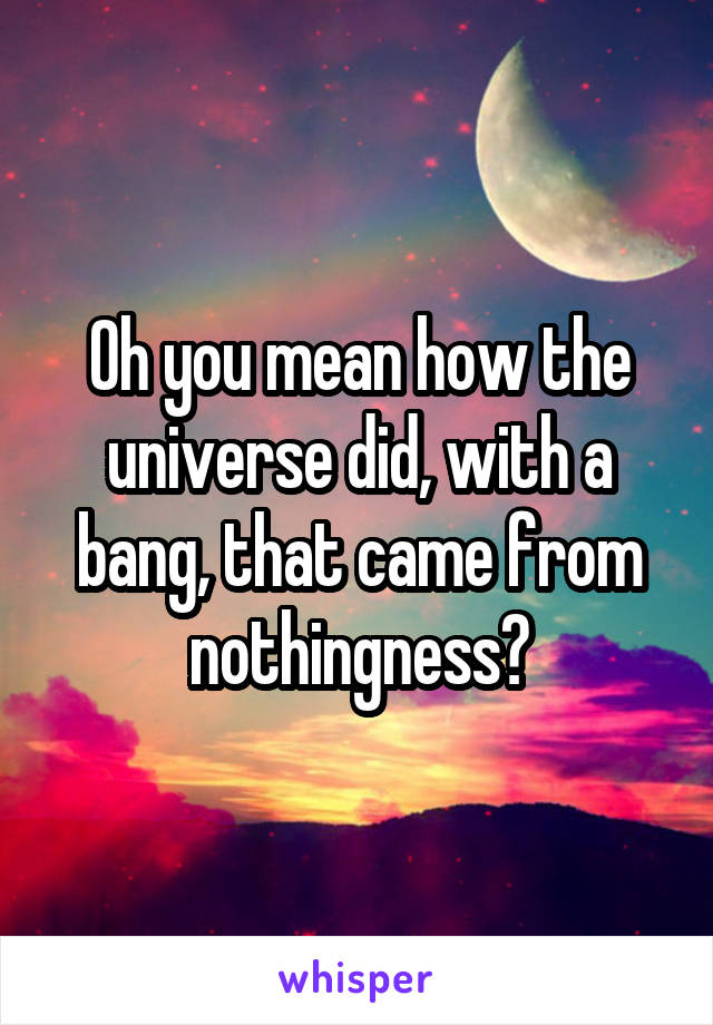 Oh you mean how the universe did, with a bang, that came from nothingness?