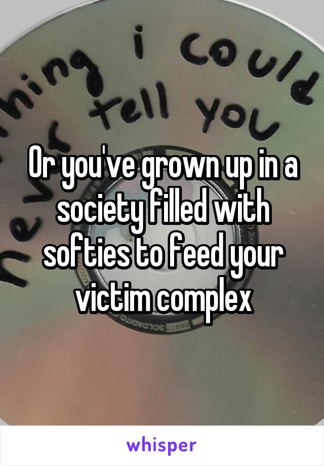 Or you've grown up in a society filled with softies to feed your victim complex
