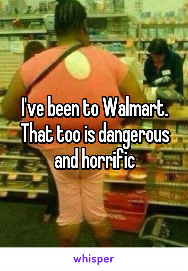 I've been to Walmart. That too is dangerous and horrific