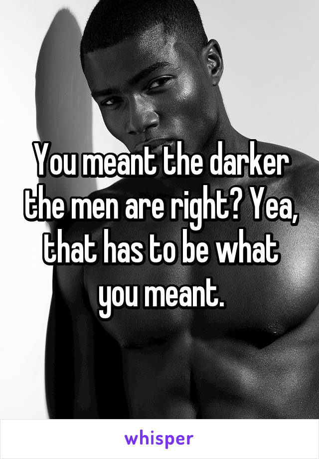 You meant the darker the men are right? Yea, that has to be what you meant.
