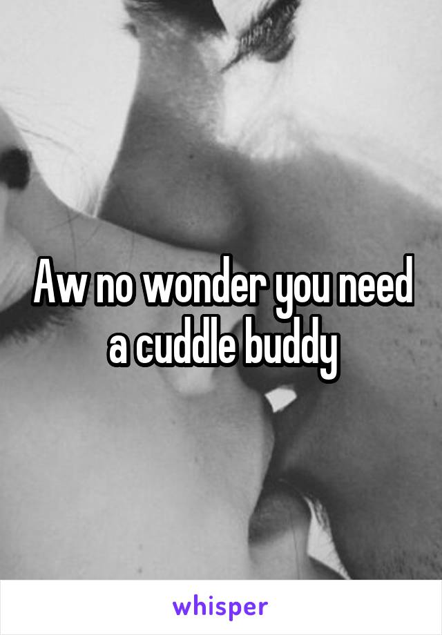Aw no wonder you need a cuddle buddy