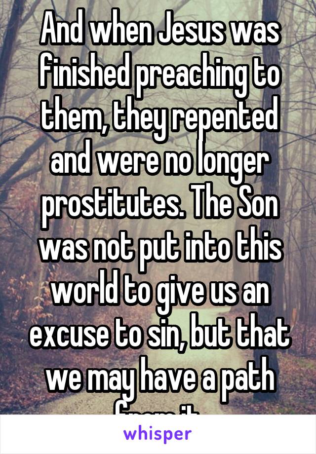 And when Jesus was finished preaching to them, they repented and were no longer prostitutes. The Son was not put into this world to give us an excuse to sin, but that we may have a path from it.