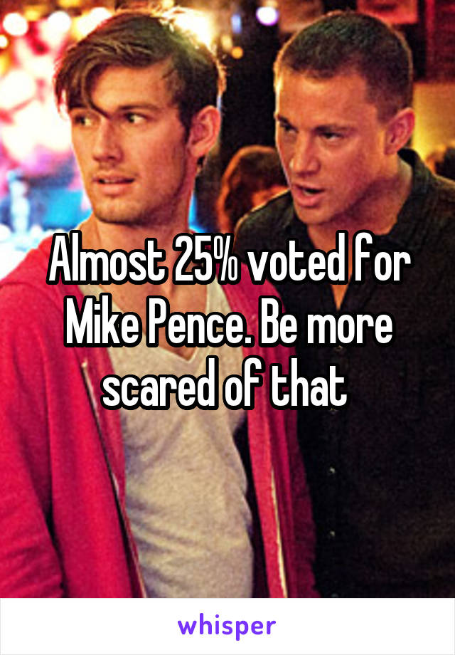 Almost 25% voted for Mike Pence. Be more scared of that 