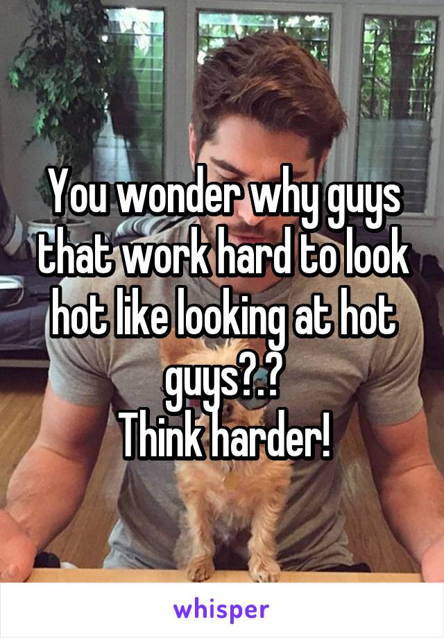 You wonder why guys that work hard to look hot like looking at hot guys?.?
Think harder!