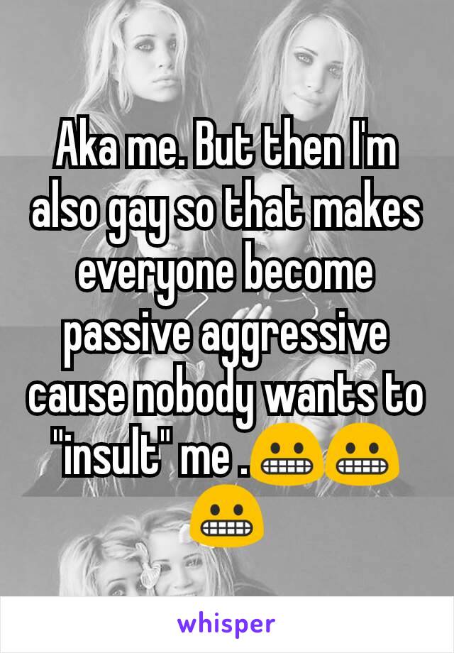 Aka me. But then I'm also gay so that makes everyone become passive aggressive cause nobody wants to "insult" me .😬😬😬