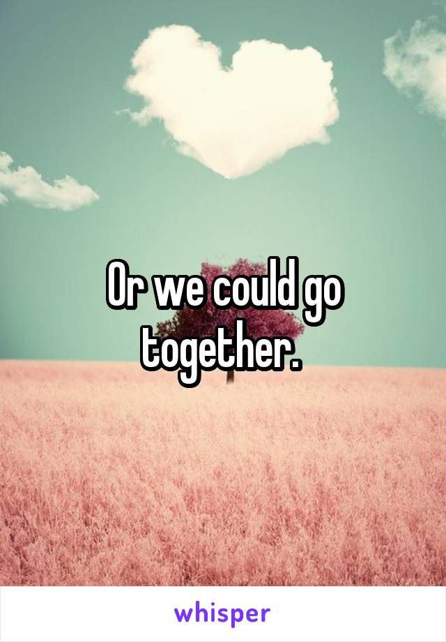 Or we could go together. 