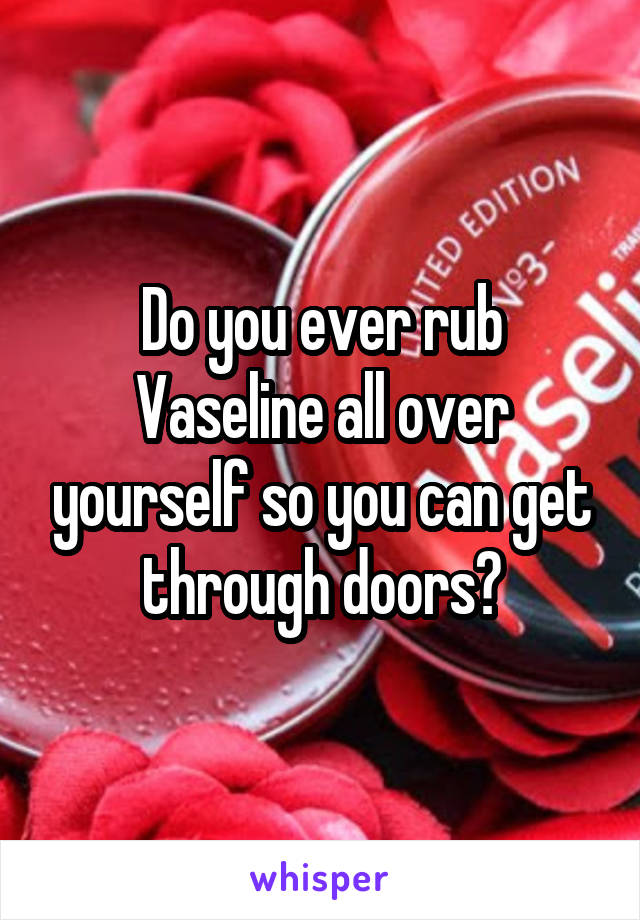 Do you ever rub Vaseline all over yourself so you can get through doors?