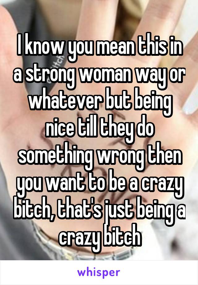 I know you mean this in a strong woman way or whatever but being nice till they do something wrong then you want to be a crazy bitch, that's just being a crazy bitch