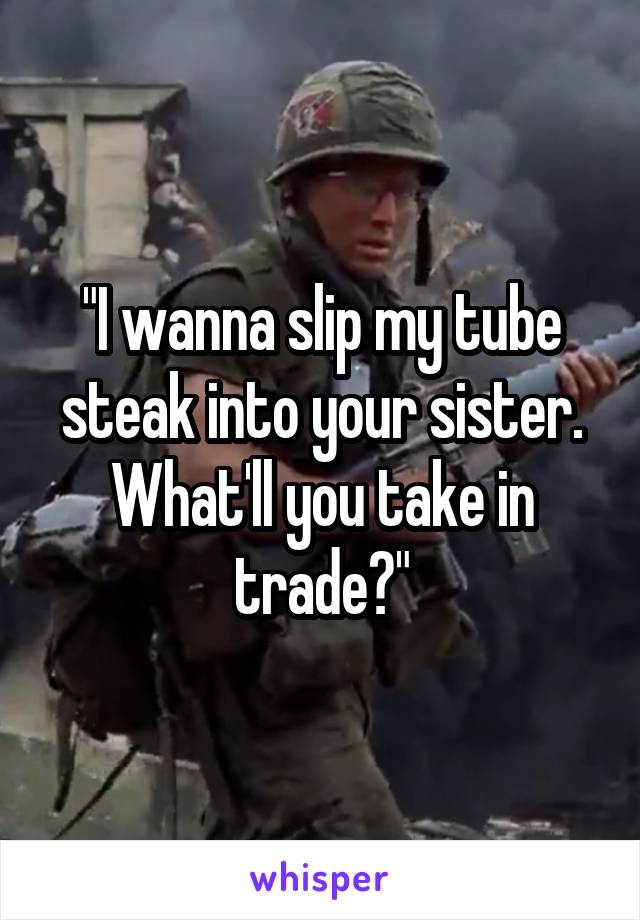 "I wanna slip my tube steak into your sister. What'll you take in trade?"