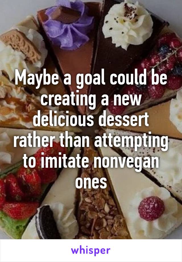 Maybe a goal could be creating a new delicious dessert rather than attempting to imitate nonvegan ones