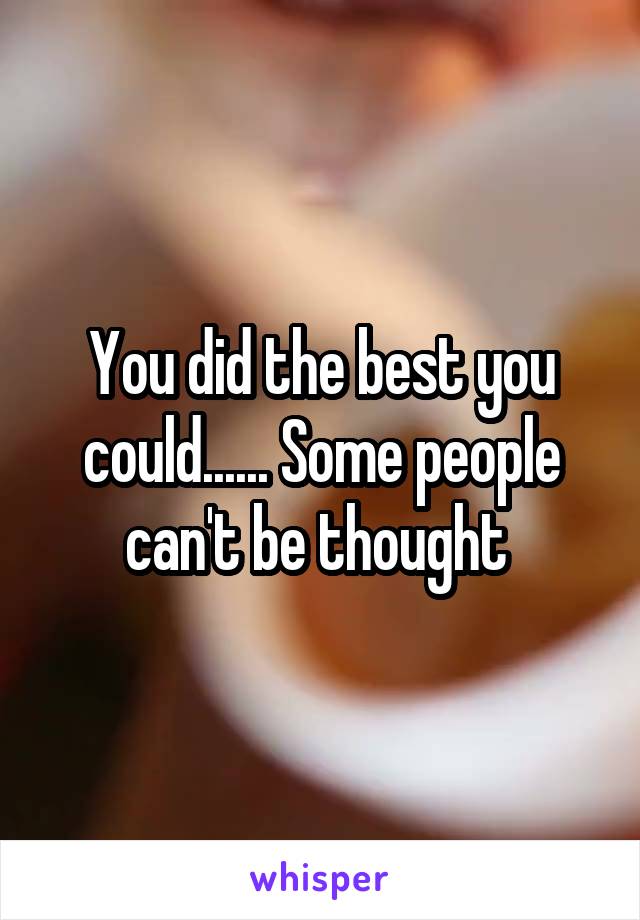 You did the best you could...... Some people can't be thought 