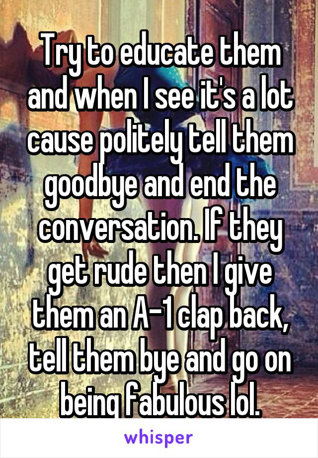 Try to educate them and when I see it's a lot cause politely tell them goodbye and end the conversation. If they get rude then I give them an A-1 clap back, tell them bye and go on being fabulous lol.