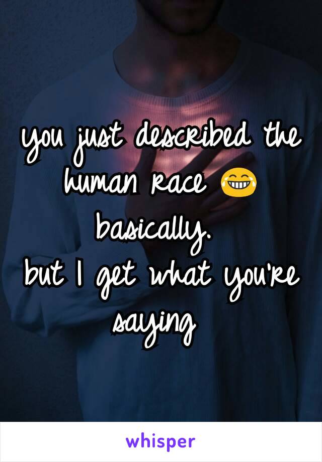 you just described the human race 😂 basically. 
but I get what you're saying 