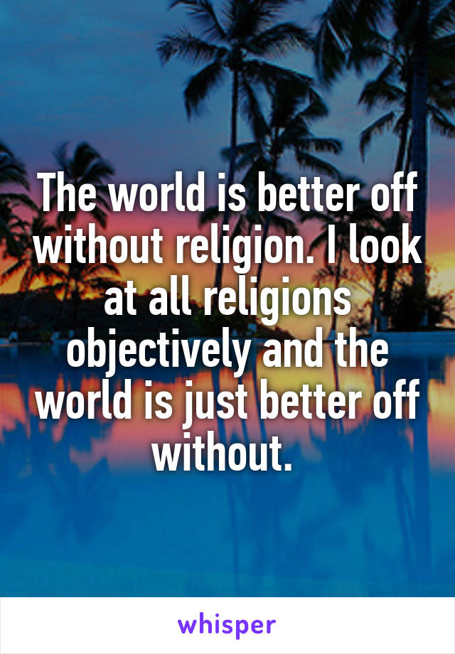 The world is better off without religion. I look at all religions objectively and the world is just better off without. 