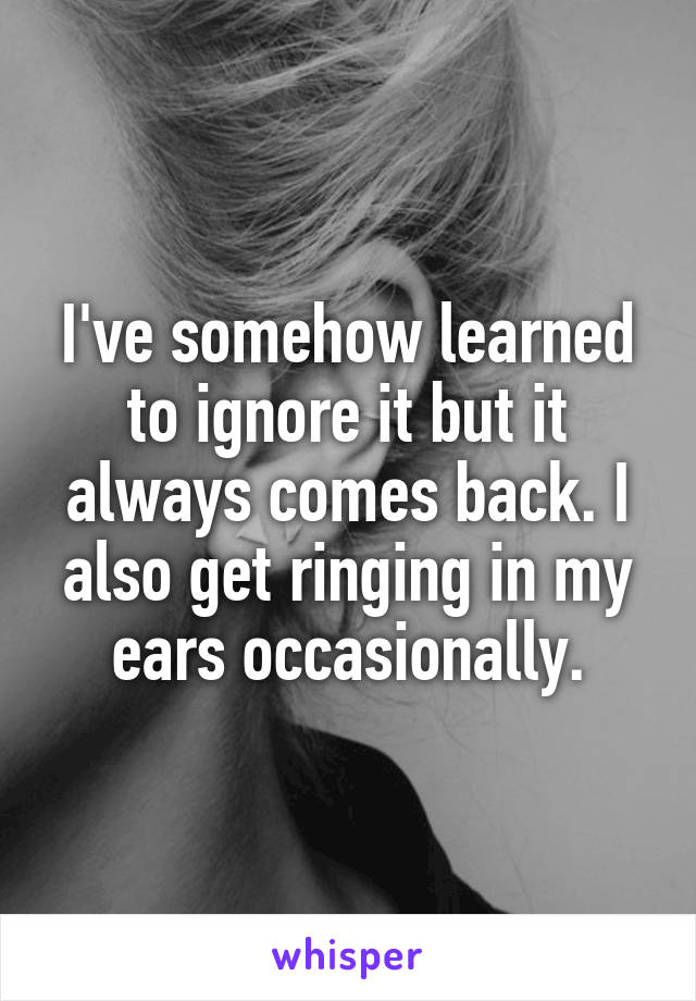 I've somehow learned to ignore it but it always comes back. I also get ringing in my ears occasionally.