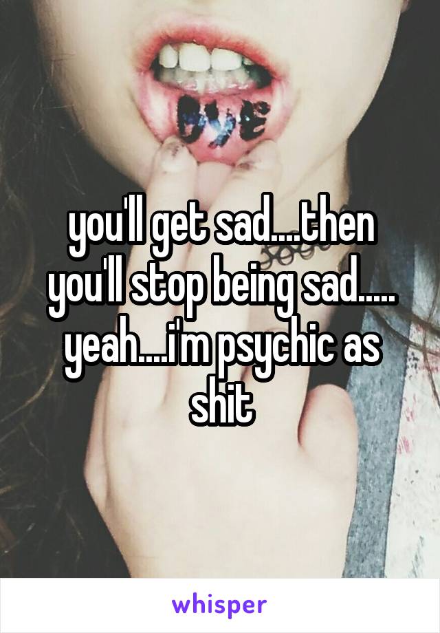 you'll get sad....then you'll stop being sad.....
yeah....i'm psychic as shit