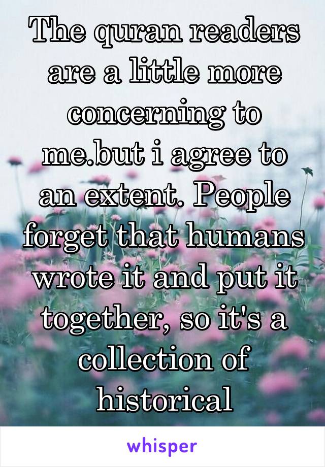 The quran readers are a little more concerning to me.but i agree to an extent. People forget that humans wrote it and put it together, so it's a collection of historical documents.