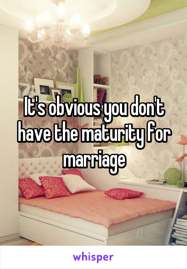 It's obvious you don't have the maturity for marriage