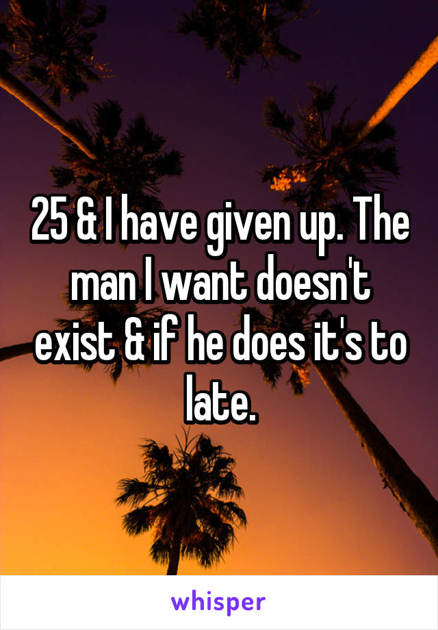 25 & I have given up. The man I want doesn't exist & if he does it's to late.