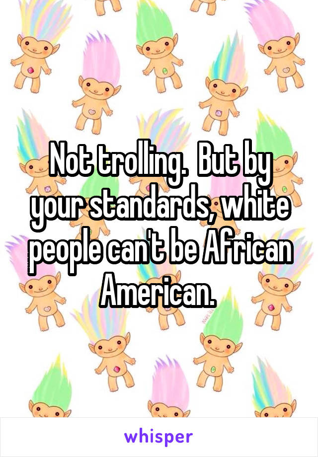 Not trolling.  But by your standards, white people can't be African American. 