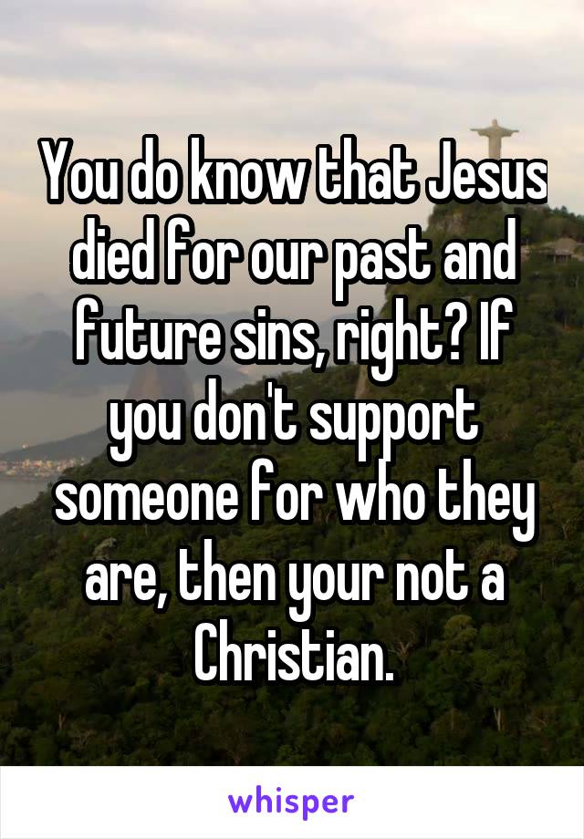 You do know that Jesus died for our past and future sins, right? If you don't support someone for who they are, then your not a Christian.