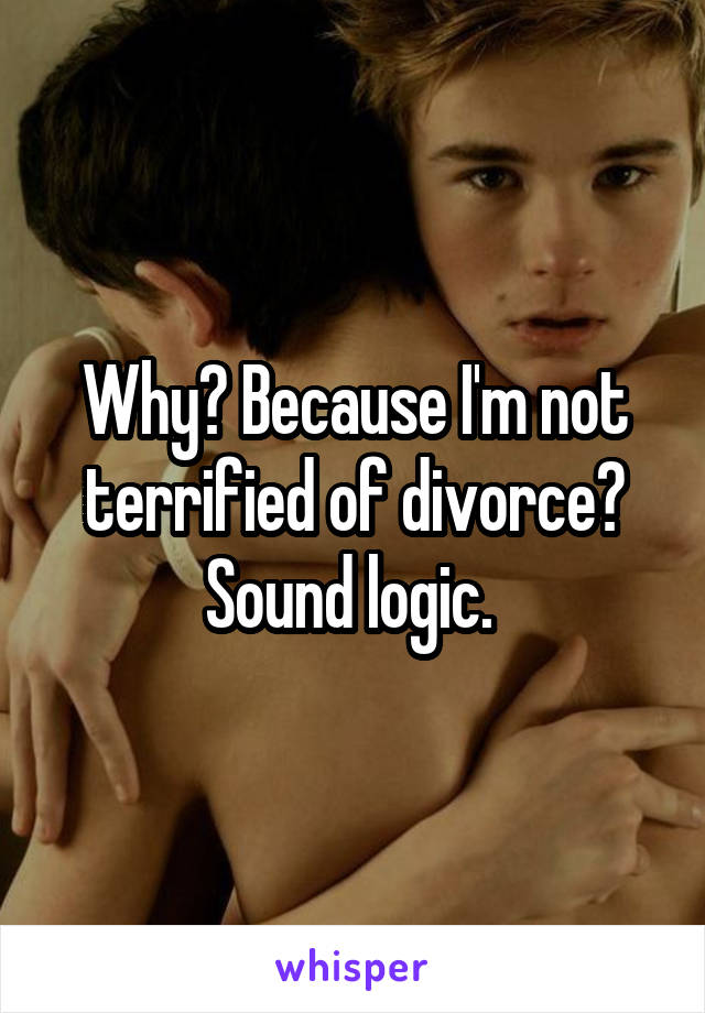 Why? Because I'm not terrified of divorce? Sound logic. 