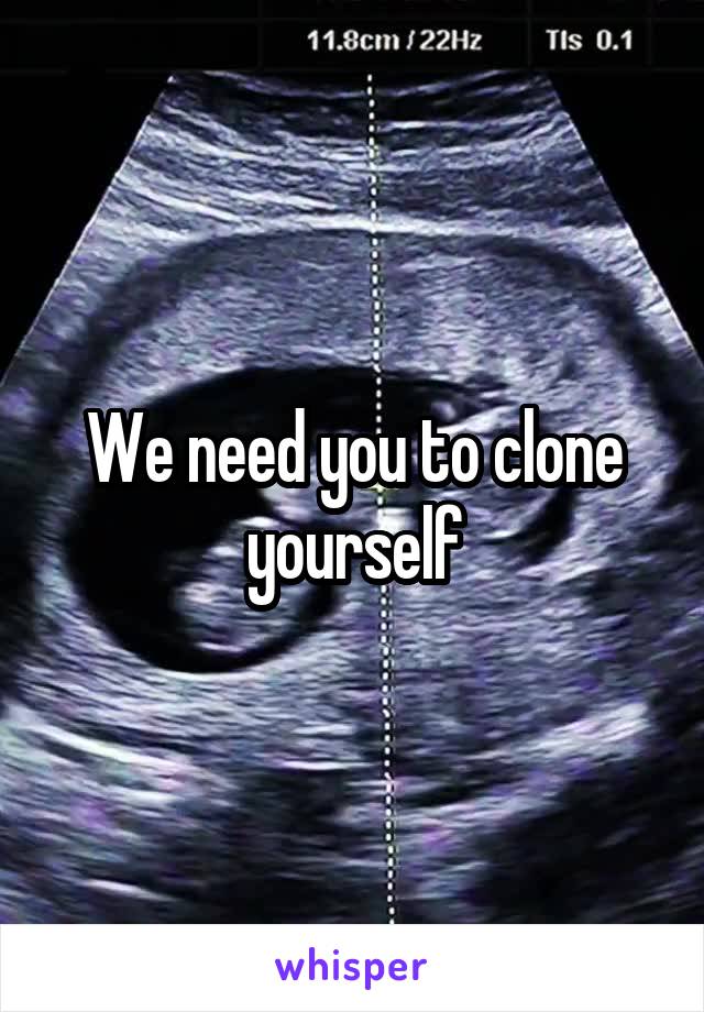 We need you to clone yourself