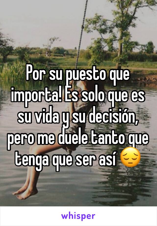 Por su puesto que importa! Es solo que es su vida y su decisión, pero me duele tanto que tenga que ser así 😔