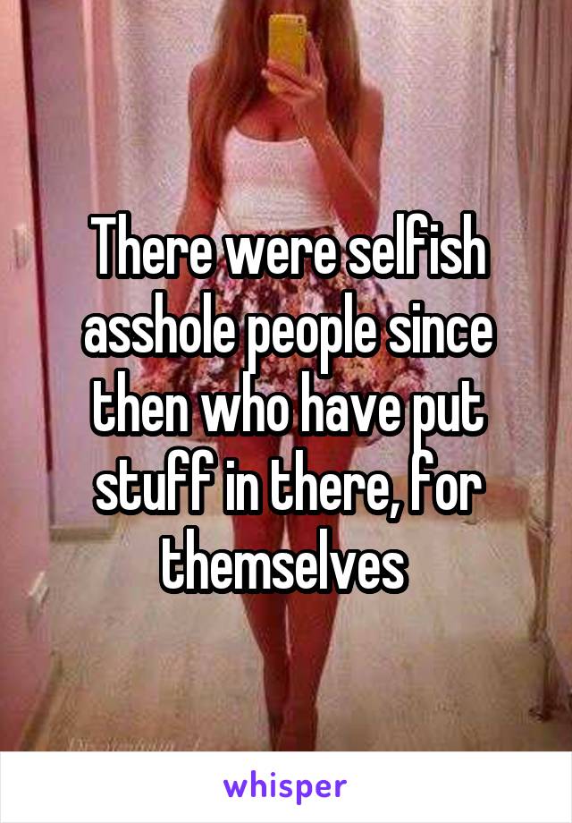 There were selfish asshole people since then who have put stuff in there, for themselves 