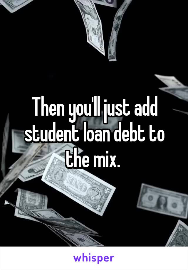 Then you'll just add student loan debt to the mix. 