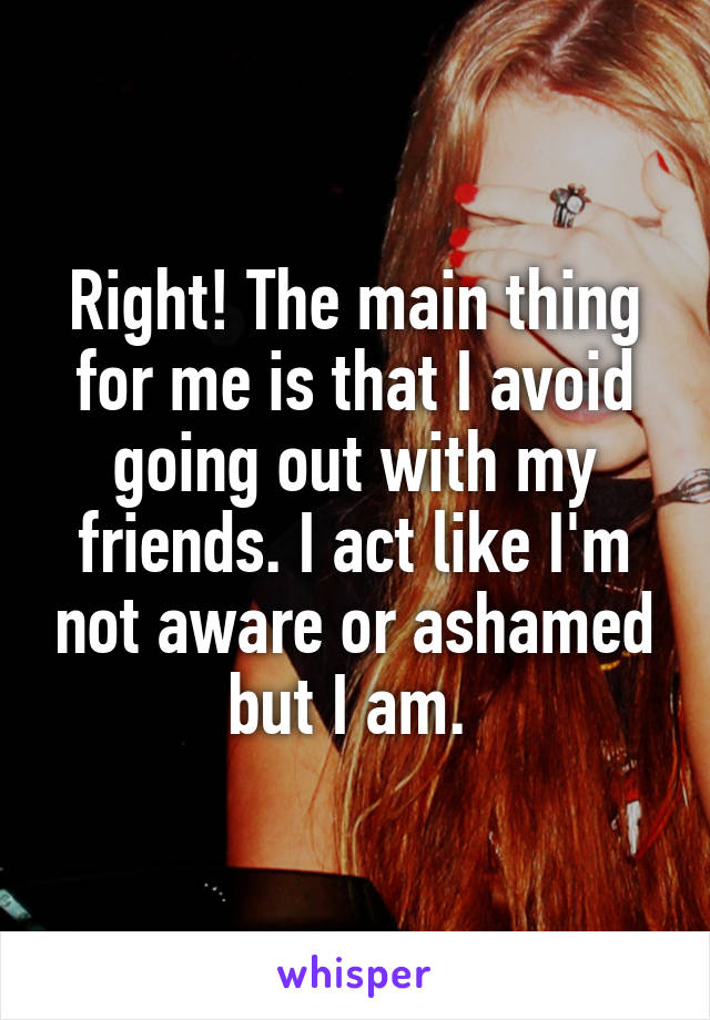 Right! The main thing for me is that I avoid going out with my friends. I act like I'm not aware or ashamed but I am. 