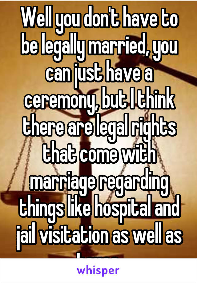 Well you don't have to be legally married, you can just have a ceremony, but I think there are legal rights that come with marriage regarding things like hospital and jail visitation as well as taxes.