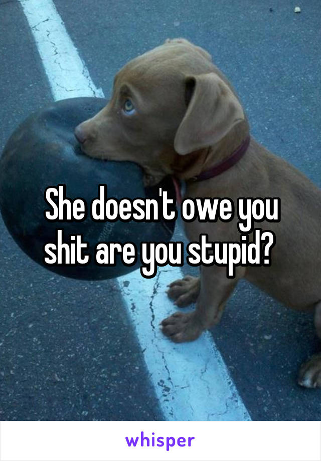 She doesn't owe you shit are you stupid? 