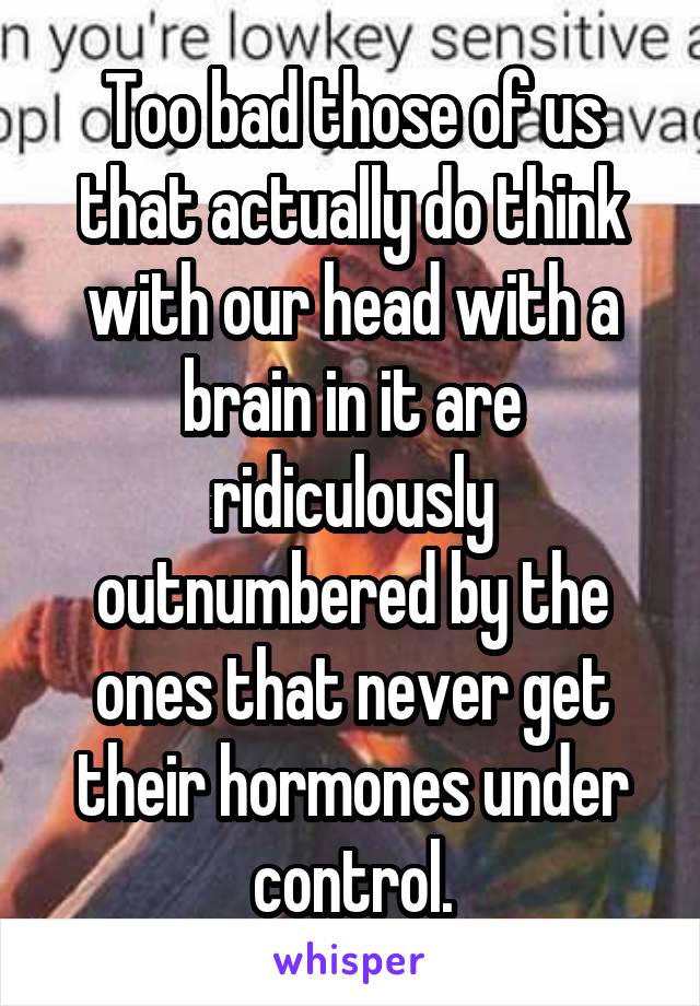 Too bad those of us that actually do think with our head with a brain in it are ridiculously outnumbered by the ones that never get their hormones under control.