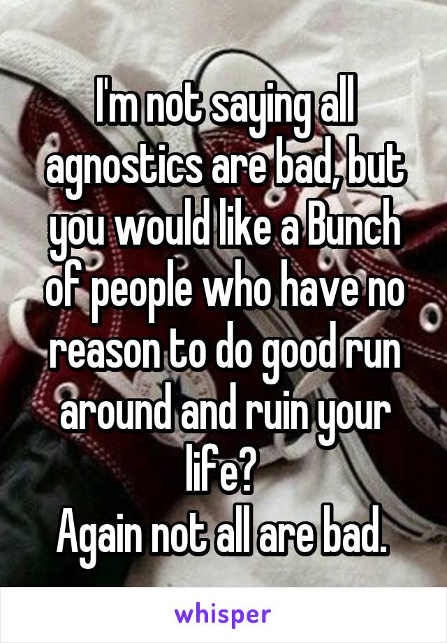 I'm not saying all agnostics are bad, but you would like a Bunch of people who have no reason to do good run around and ruin your life? 
Again not all are bad. 