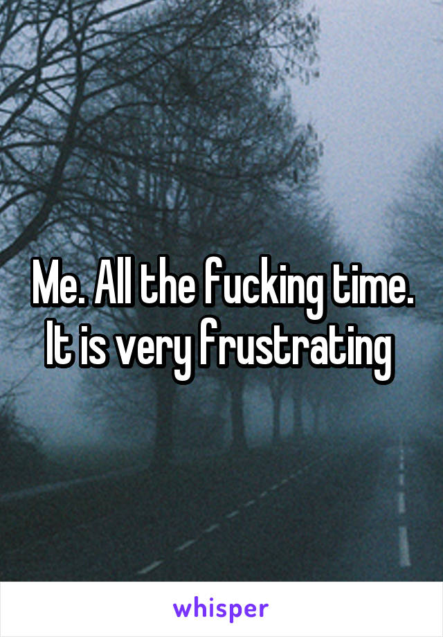 Me. All the fucking time. It is very frustrating 