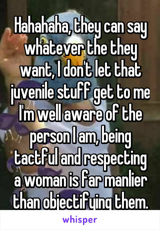  Hahahaha, they can say whatever the they want, I don't let that juvenile stuff get to me I'm well aware of the person I am, being tactful and respecting a woman is far manlier than objectifying them.