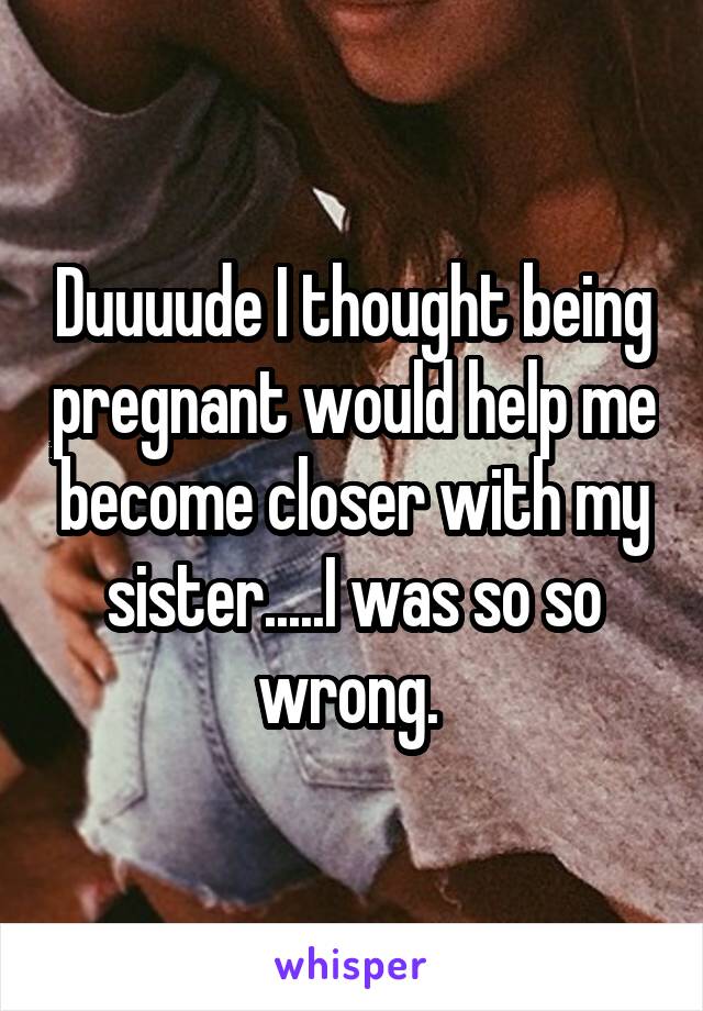 Duuuude I thought being pregnant would help me become closer with my sister.....I was so so wrong. 