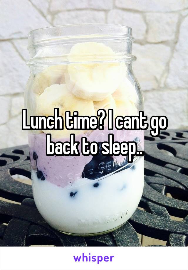 Lunch time? I cant go back to sleep..