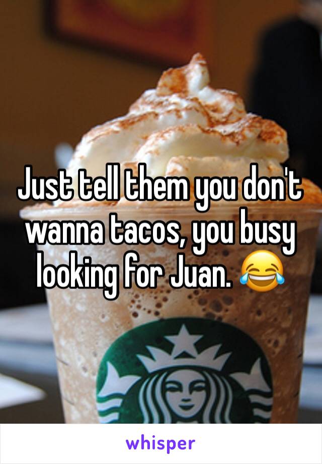 Just tell them you don't wanna tacos, you busy looking for Juan. 😂 