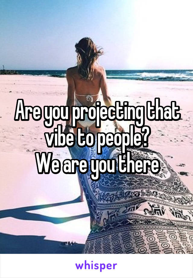 Are you projecting that vibe to people?
We are you there