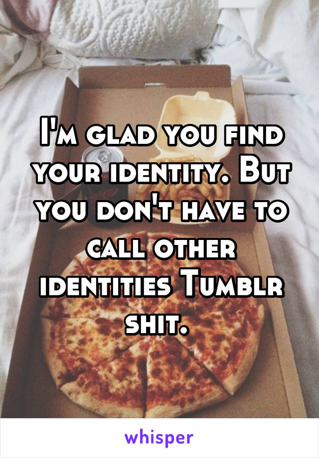 I'm glad you find your identity. But you don't have to call other identities Tumblr shit. 