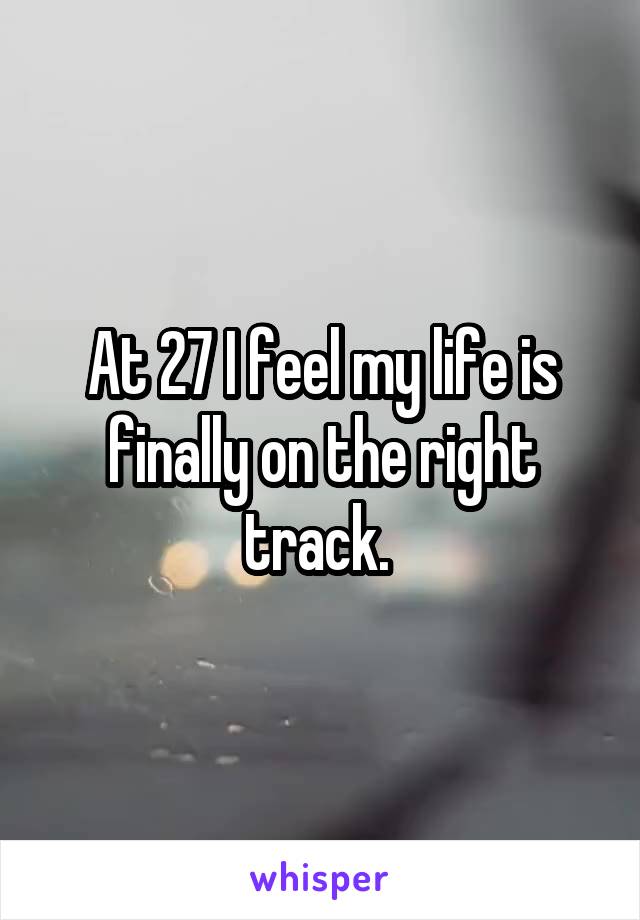 At 27 I feel my life is finally on the right track. 