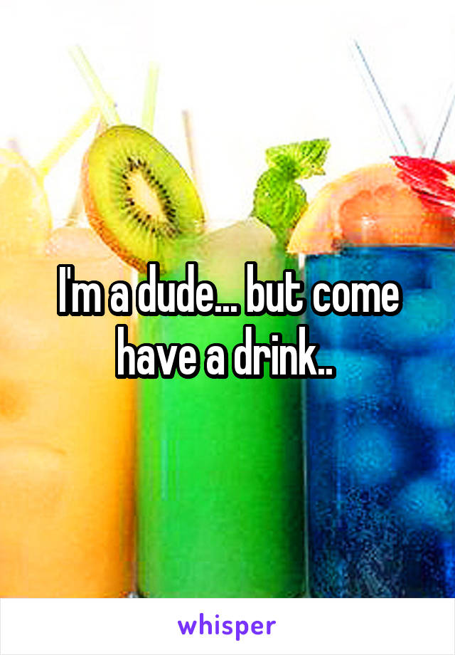 I'm a dude... but come have a drink.. 