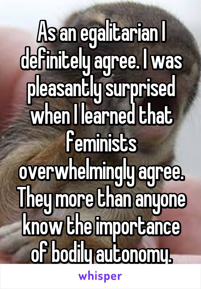 As an egalitarian I definitely agree. I was pleasantly surprised when I learned that feminists overwhelmingly agree. They more than anyone know the importance of bodily autonomy.