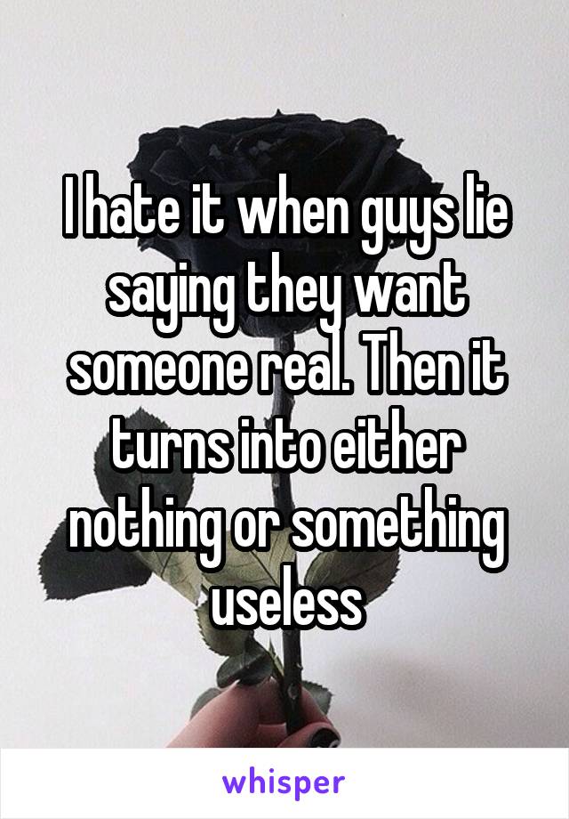 I hate it when guys lie saying they want someone real. Then it turns into either nothing or something useless