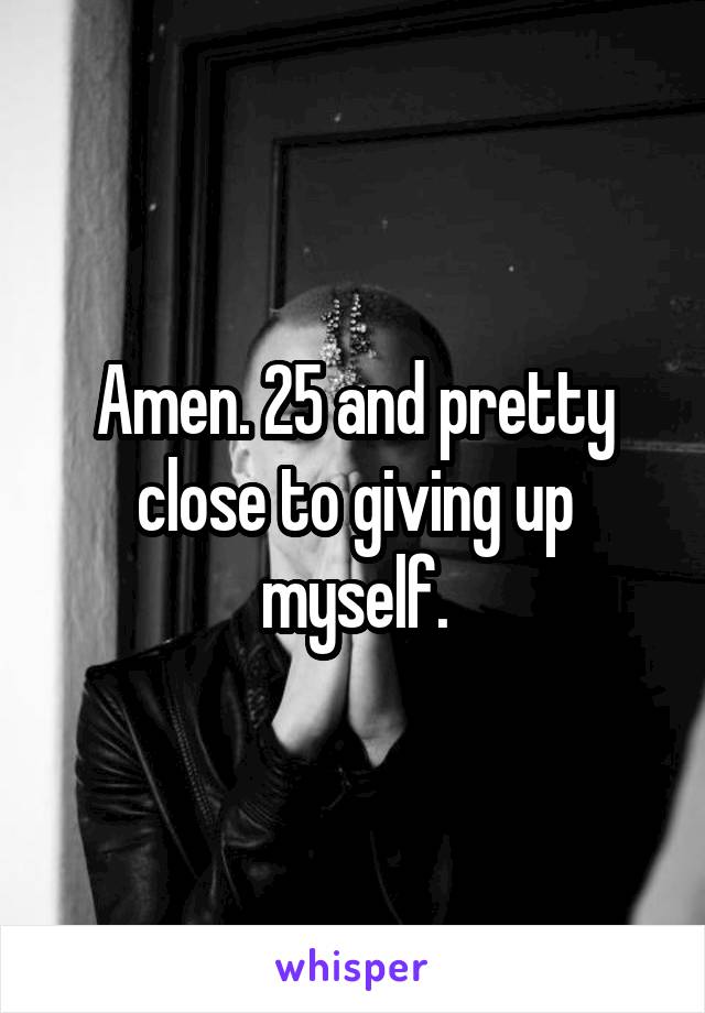 Amen. 25 and pretty close to giving up myself.