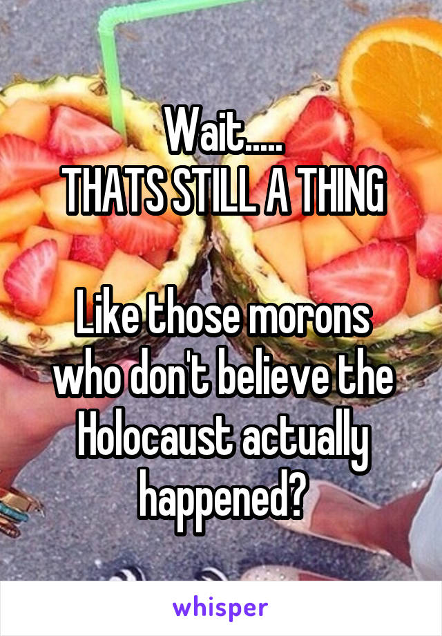 Wait.....
THATS STILL A THING

Like those morons who don't believe the Holocaust actually happened?