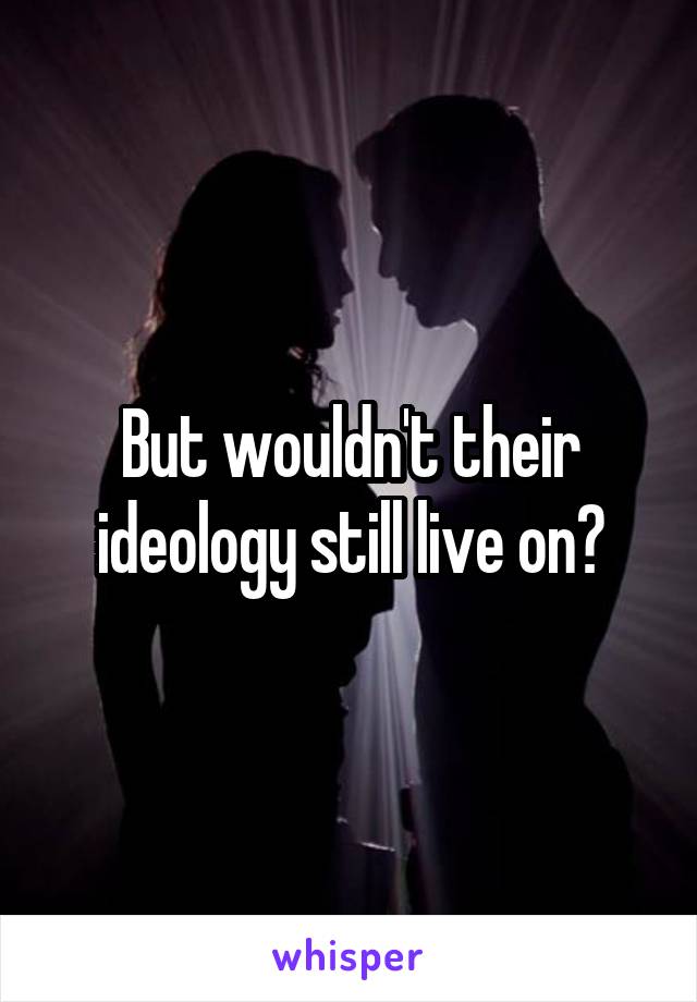 But wouldn't their ideology still live on?